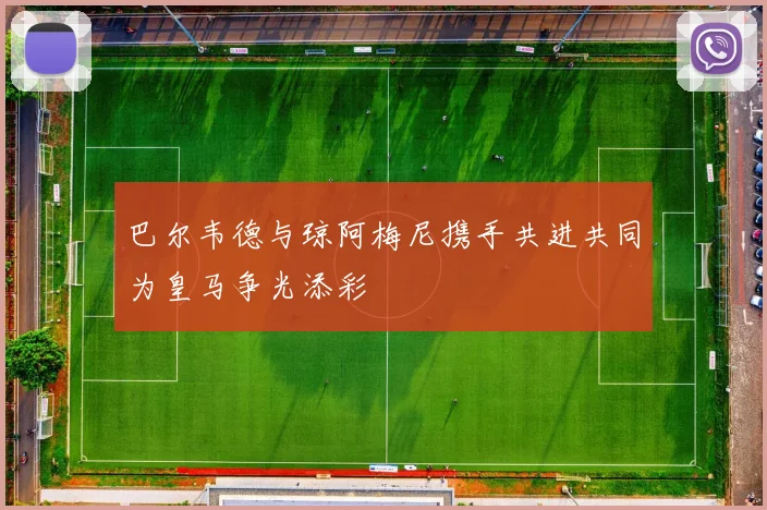 巴尔韦德与琼阿梅尼携手共进共同为皇马争光添彩