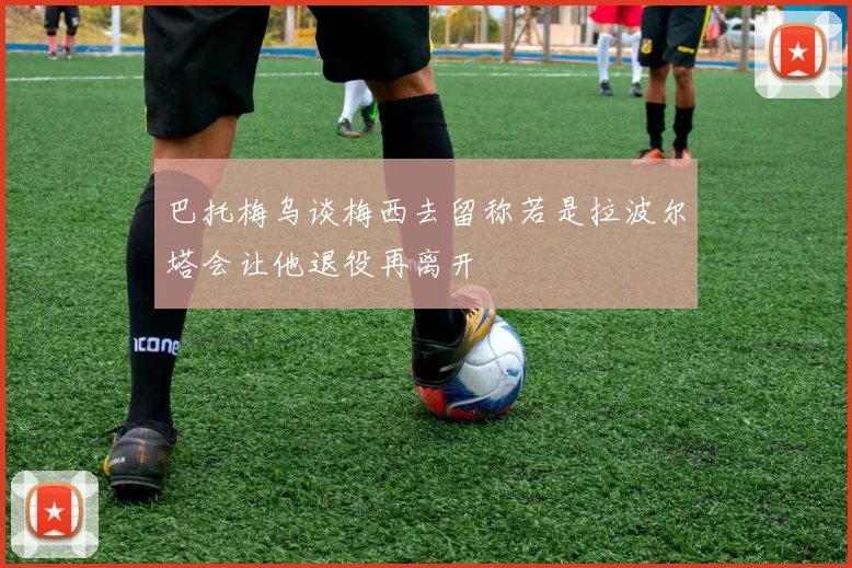 巴托梅乌谈梅西去留称若是拉波尔塔会让他退役再离开