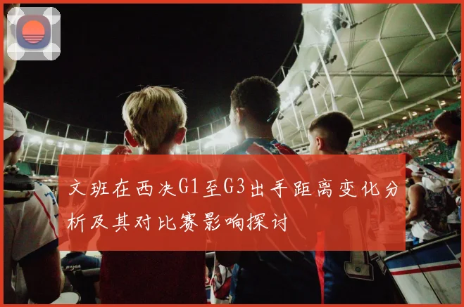 文班在西决G1至G3出手距离变化分析及其对比赛影响探讨