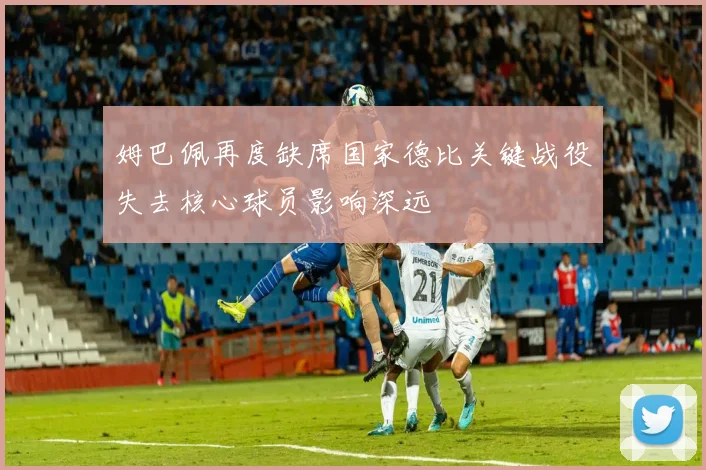 姆巴佩再度缺席国家德比关键战役失去核心球员影响深远