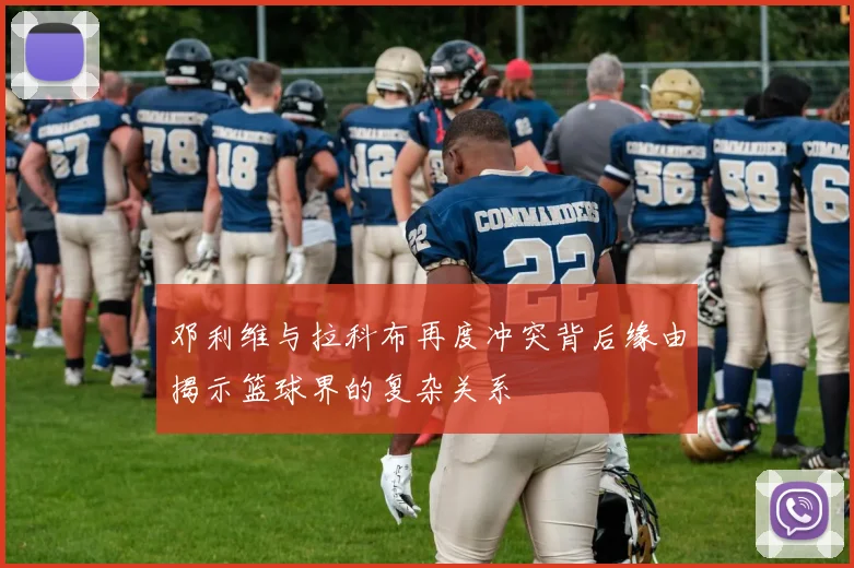 邓利维与拉科布再度冲突背后缘由揭示篮球界的复杂关系