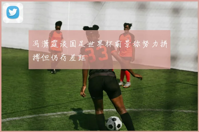 冯潇霆谈国足世界杯前景称努力拼搏但仍存差距