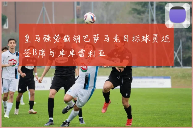 皇马强势截胡巴萨马竞目标球员连签B席与库库雷利亚