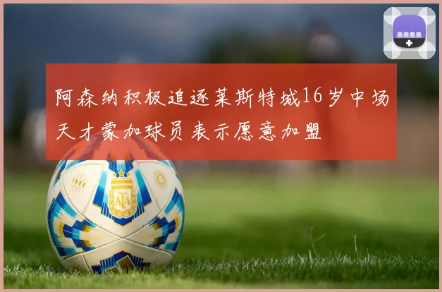 阿森纳积极追逐莱斯特城16岁中场天才蒙加球员表示愿意加盟