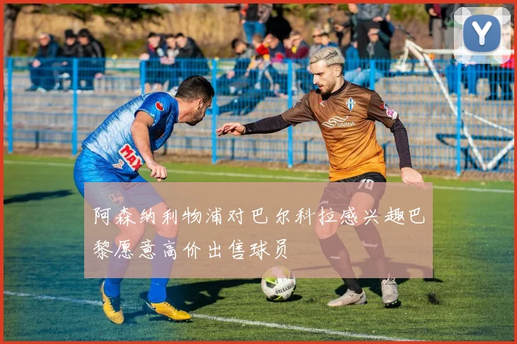 阿森纳利物浦对巴尔科拉感兴趣巴黎愿意高价出售球员