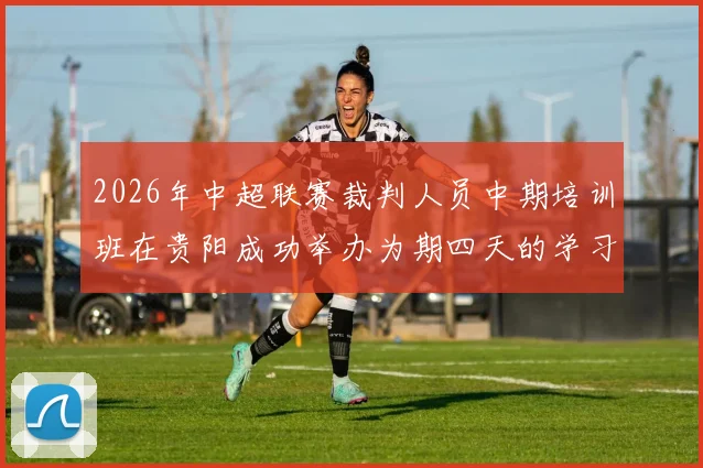 2026年中超联赛裁判人员中期培训班在贵阳成功举办为期四天的学习与交流活动