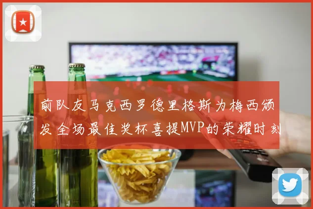 前队友马克西罗德里格斯为梅西颁发全场最佳奖杯喜提MVP的荣耀时刻