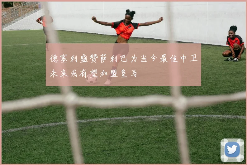 德塞利盛赞萨利巴为当今最佳中卫未来或有望加盟皇马
